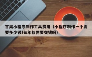 福安甘肃小程序制作工具费用（小程序制作一个需要多少钱!每年都需要交钱吗）