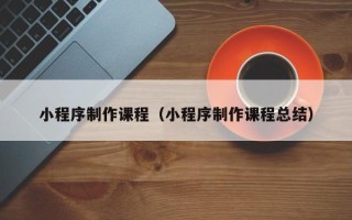 福安小程序制作课程（小程序制作课程总结）