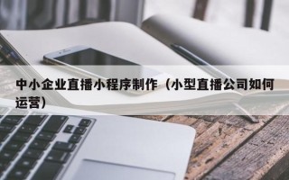 福安中小企业直播小程序制作（小型直播公司如何运营）