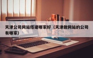 福安天津公司网站搭建哪家好（天津做网站的公司有哪家）