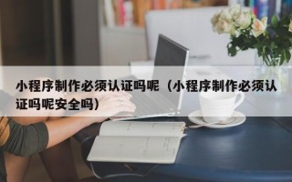 福安小程序制作必须认证吗呢（小程序制作必须认证吗呢安全吗）