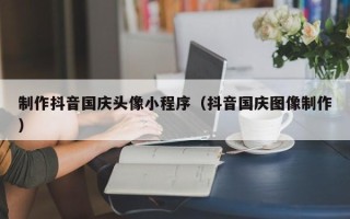 福安制作抖音国庆头像小程序（抖音国庆图像制作）