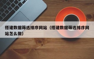 福安搭建数据筛选排序网站（搭建数据筛选排序网站怎么做）
