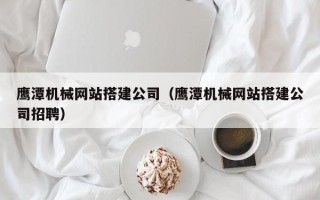 福安鹰潭机械网站搭建公司（鹰潭机械网站搭建公司招聘）